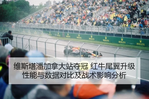 维斯塔潘加拿大站夺冠 红牛尾翼升级性能与数据对比及战术影响分析